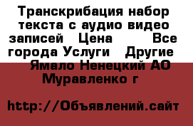 Транскрибация/набор текста с аудио,видео записей › Цена ­ 15 - Все города Услуги » Другие   . Ямало-Ненецкий АО,Муравленко г.